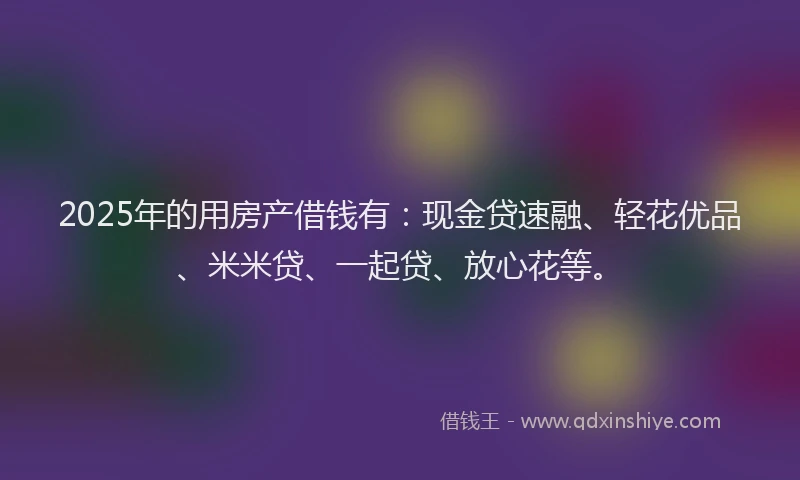 2025年的用房产借钱有：现金贷速融、轻花优品、米米贷、一起贷、放心花等。