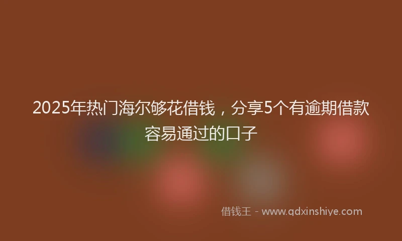 2025年热门海尔够花借钱，分享5个有逾期借款容易通过的口子