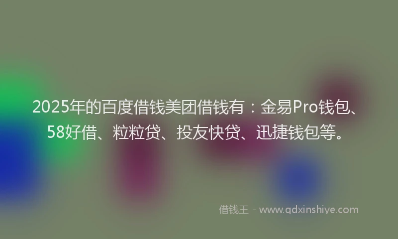 2025年的百度借钱美团借钱有：金易Pro钱包、58好借、粒粒贷、投友快贷、迅捷钱包等。