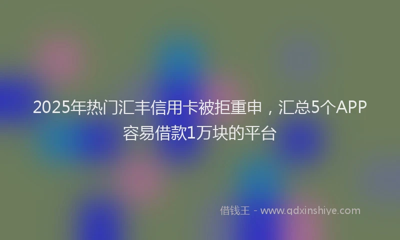 2025年热门汇丰信用卡被拒重申，汇总5个APP容易借款1万块的平台