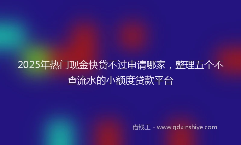 2025年热门现金快贷不过申请哪家，整理五个不查流水的小额度贷款平台