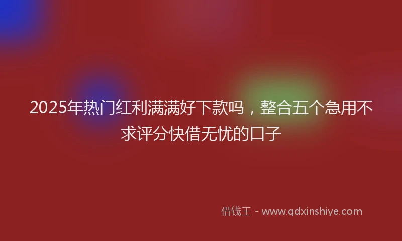 2025年热门红利满满好下款吗，整合五个急用不求评分快借无忧的口子