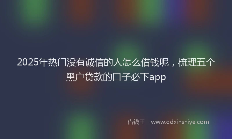 2025年热门没有诚信的人怎么借钱呢，梳理五个黑户贷款的口子必下app