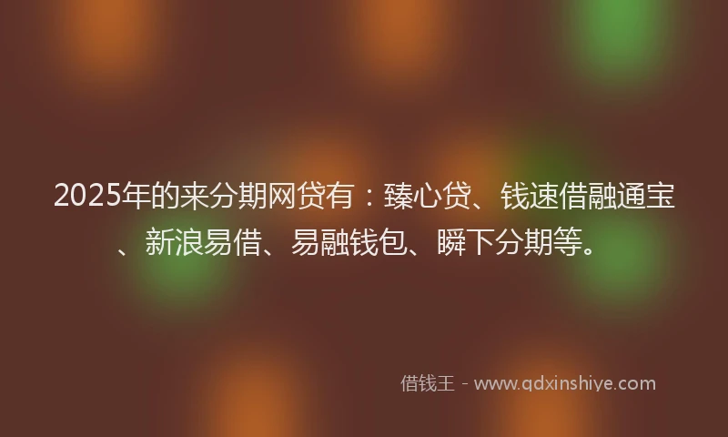 2025年的来分期网贷有：臻心贷、钱速借融通宝、新浪易借、易融钱包、瞬下分期等。