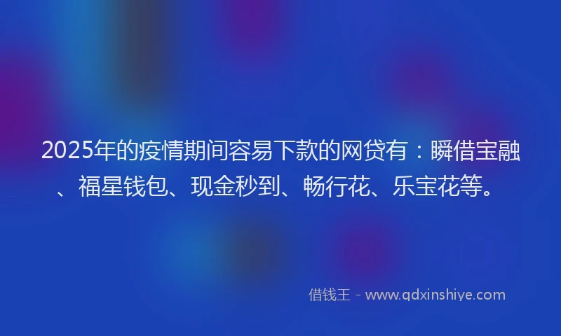 2025年的疫情期间容易下款的网贷有：瞬借宝融、福星钱包、现金秒到、畅行花、乐宝花等。