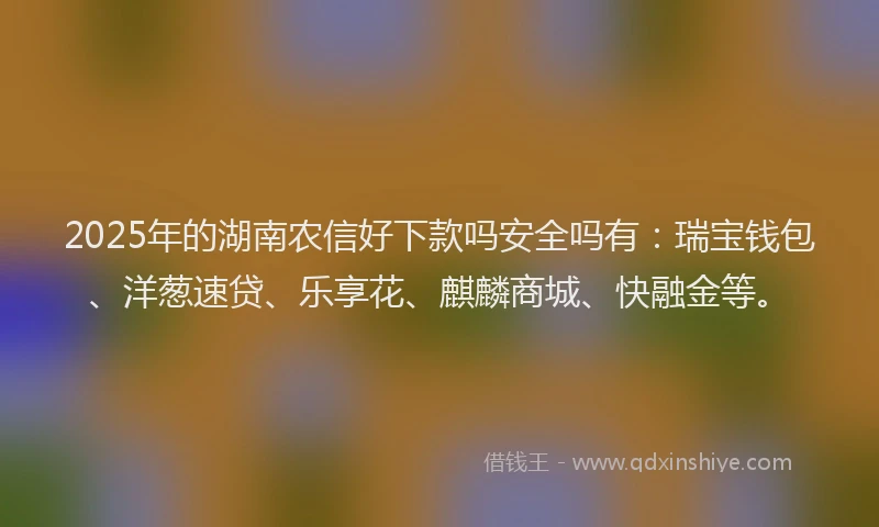 2025年的湖南农信好下款吗安全吗有：瑞宝钱包、洋葱速贷、乐享花、麒麟商城、快融金等。