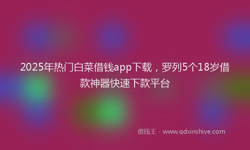 2025年热门白菜借钱app下载，罗列5个18岁借款神器快速下款平台