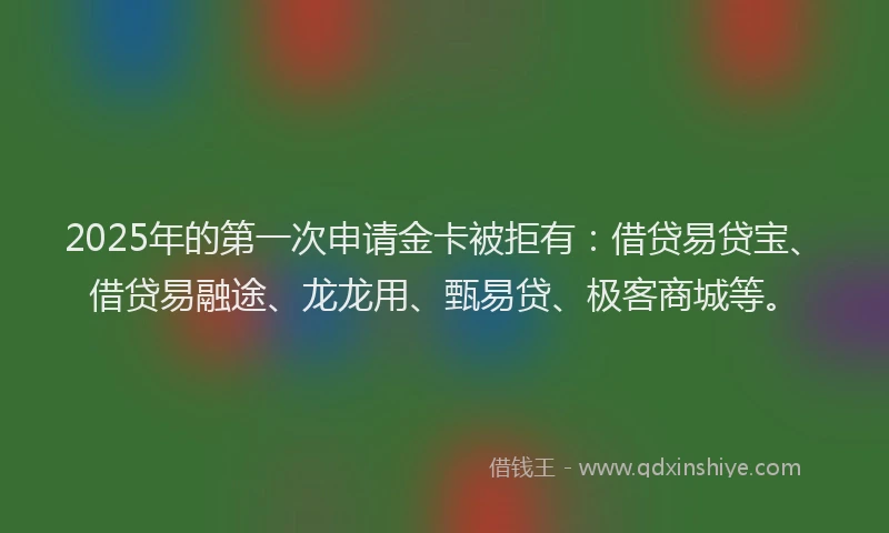 2025年的第一次申请金卡被拒有：借贷易贷宝、借贷易融途、龙龙用、甄易贷、极客商城等。