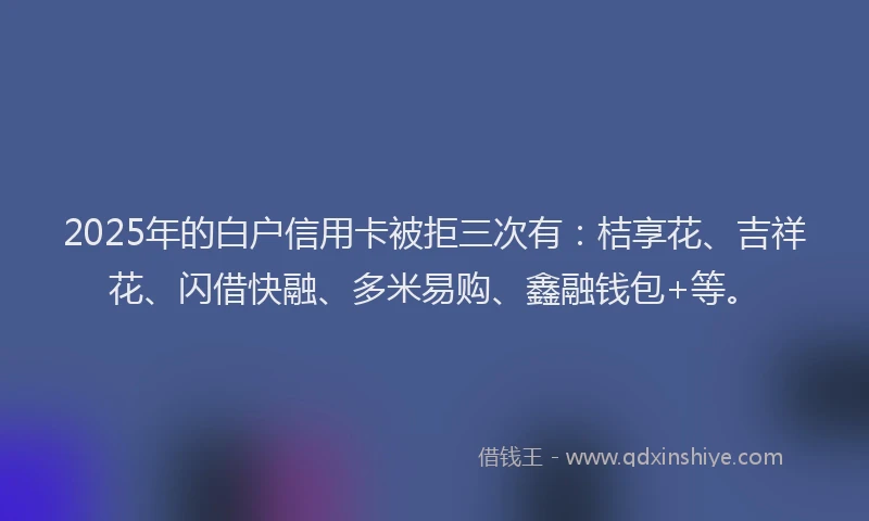 2025年的白户信用卡被拒三次有：桔享花、吉祥花、闪借快融、多米易购、鑫融钱包+等。