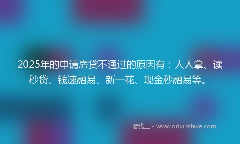 2025年的申请房贷不通过的原因有：人人拿、读秒贷、钱速融易、新一花、现金秒融易等。