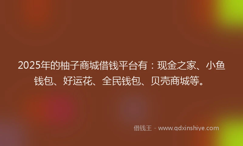 2025年的柚子商城借钱平台有：现金之家、小鱼钱包、好运花、全民钱包、贝壳商城等。