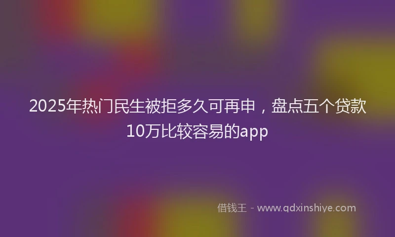 2025年热门民生被拒多久可再申，盘点五个贷款10万比较容易的app