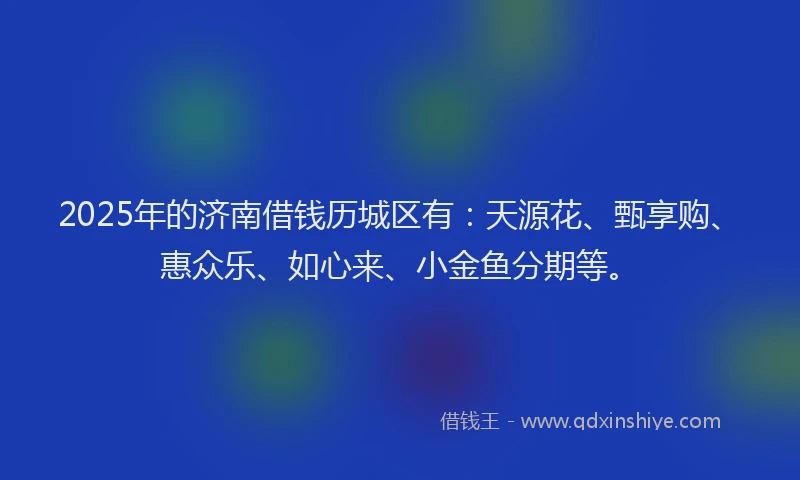 2025年的济南借钱历城区有：天源花、甄享购、惠众乐、如心来、小金鱼分期等。