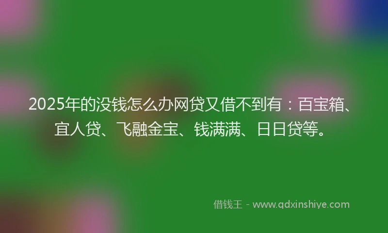 2025年的没钱怎么办网贷又借不到有：百宝箱、宜人贷、飞融金宝、钱满满、日日贷等。