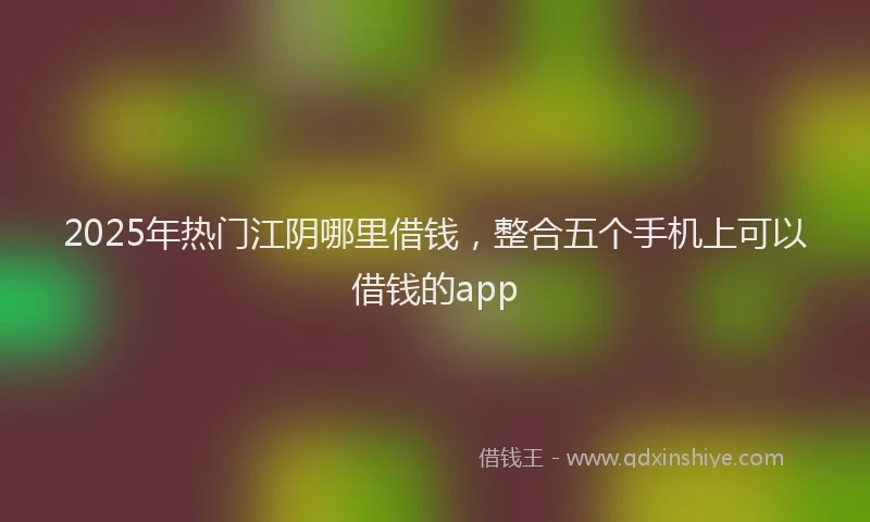 2025年热门江阴哪里借钱，整合五个手机上可以借钱的app
