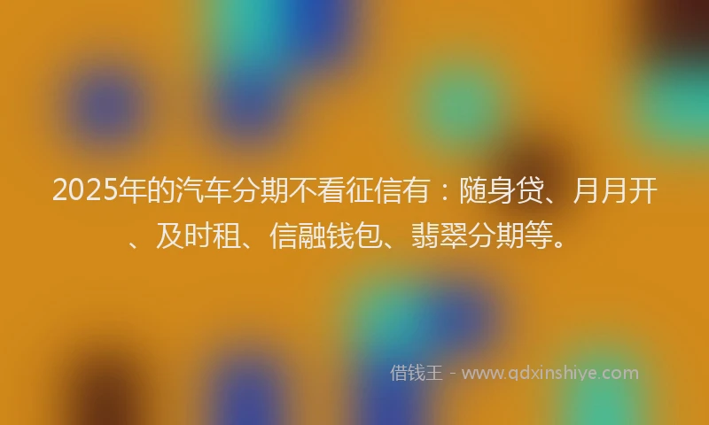 2025年的汽车分期不看征信有：随身贷、月月开、及时租、信融钱包、翡翠分期等。