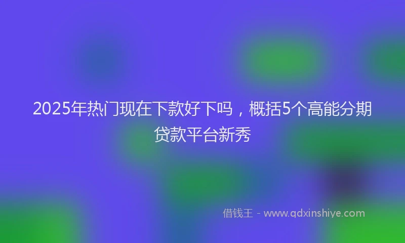 2025年热门现在下款好下吗，概括5个高能分期贷款平台新秀