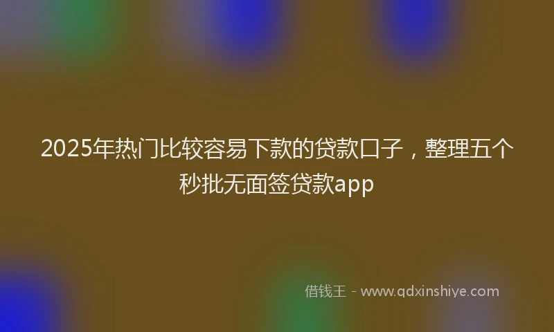 2025年热门比较容易下款的贷款口子，整理五个秒批无面签贷款app