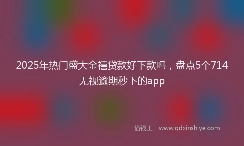 2025年热门盛大金禧贷款好下款吗，盘点5个714无视逾期秒下的app