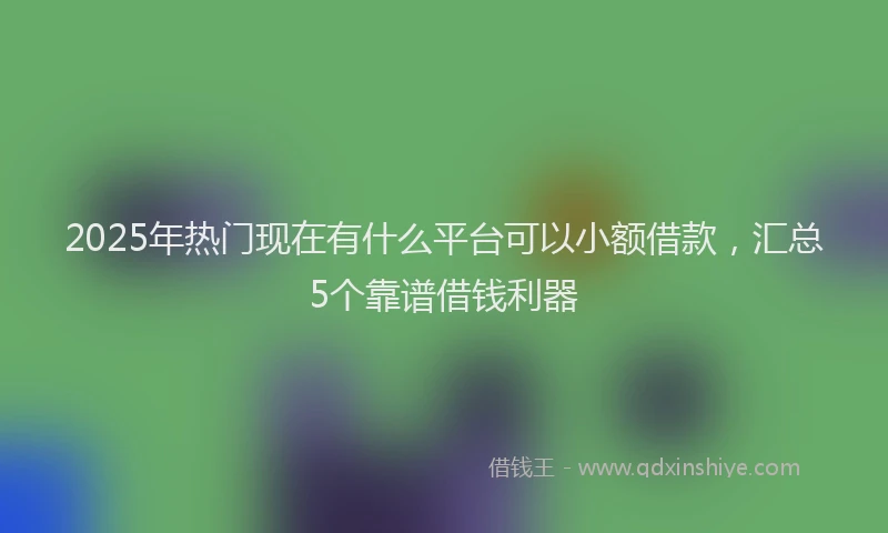 2025年热门现在有什么平台可以小额借款，汇总5个靠谱借钱利器