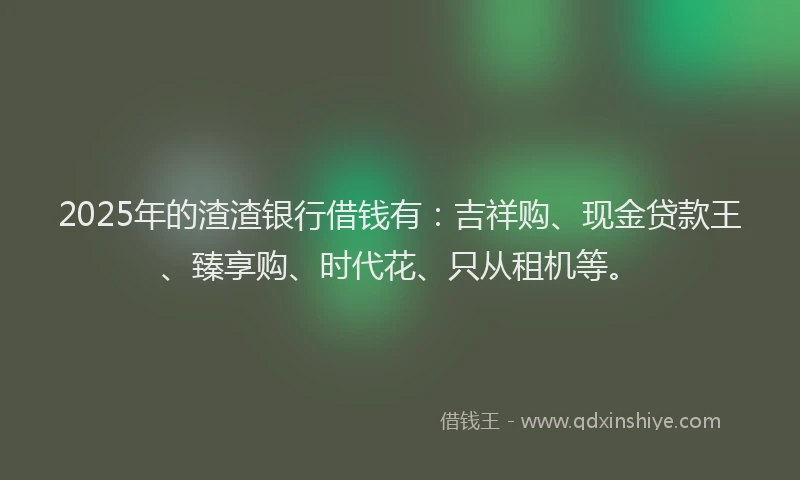 2025年的渣渣银行借钱有：吉祥购、现金贷款王、臻享购、时代花、只从租机等。