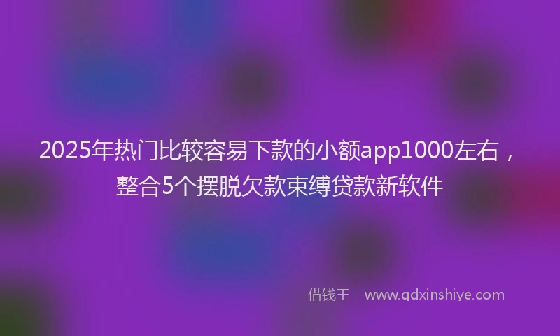 2025年热门比较容易下款的小额app1000左右，整合5个摆脱欠款束缚贷款新软件