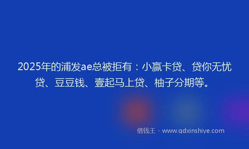 2025年的浦发ae总被拒有：小赢卡贷、贷你无忧贷、豆豆钱、壹起马上贷、柚子分期等。