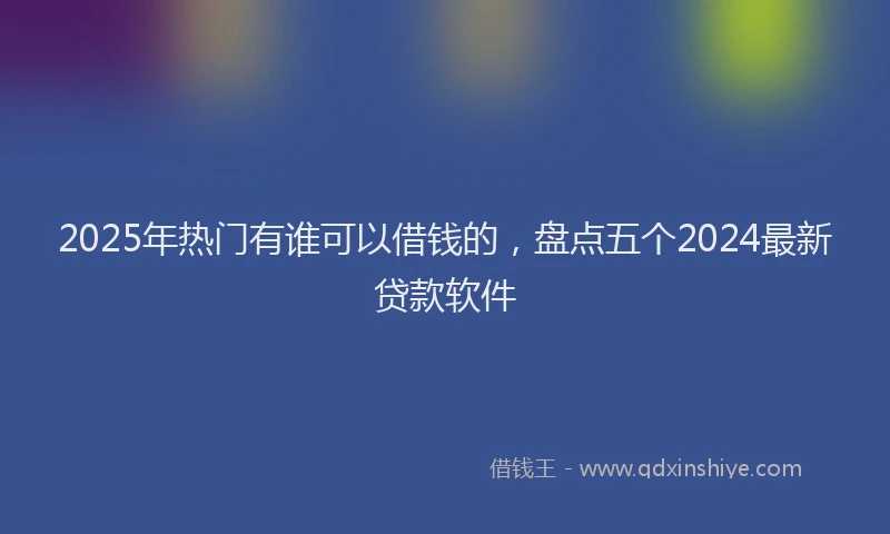 2025年热门有谁可以借钱的，盘点五个2024最新贷款软件