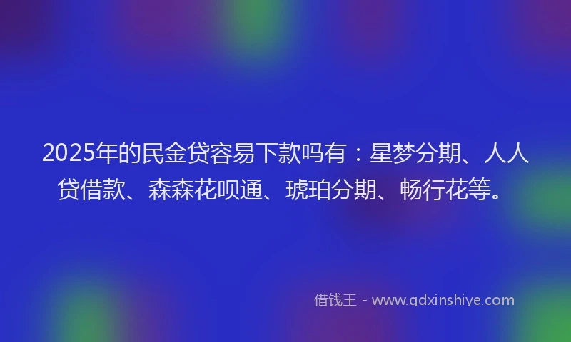 2025年的民金贷容易下款吗有：星梦分期、人人贷借款、森森花呗通、琥珀分期、畅行花等。