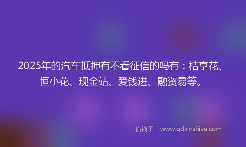 2025年的汽车抵押有不看征信的吗有：桔享花、恒小花、现金站、爱钱进、融资易等。