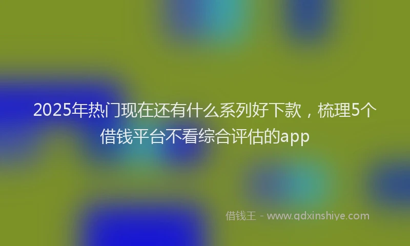 2025年热门现在还有什么系列好下款，梳理5个借钱平台不看综合评估的app