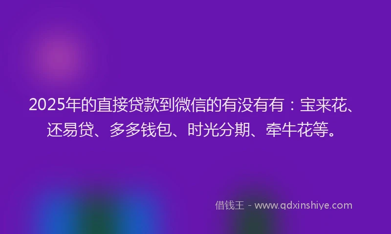 2025年的直接贷款到微信的有没有有：宝来花、还易贷、多多钱包、时光分期、牵牛花等。
