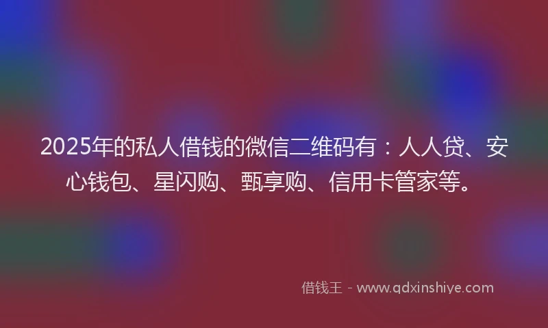 2025年的私人借钱的微信二维码有：人人贷、安心钱包、星闪购、甄享购、信用卡管家等。