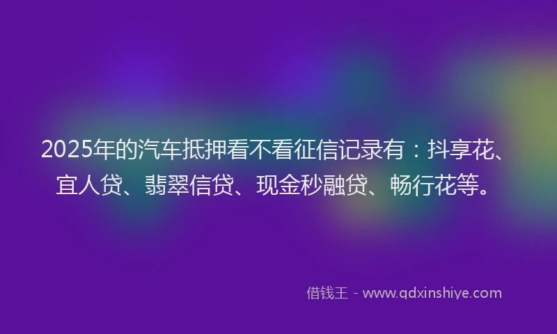 2025年的汽车抵押看不看征信记录有：抖享花、宜人贷、翡翠信贷、现金秒融贷、畅行花等。