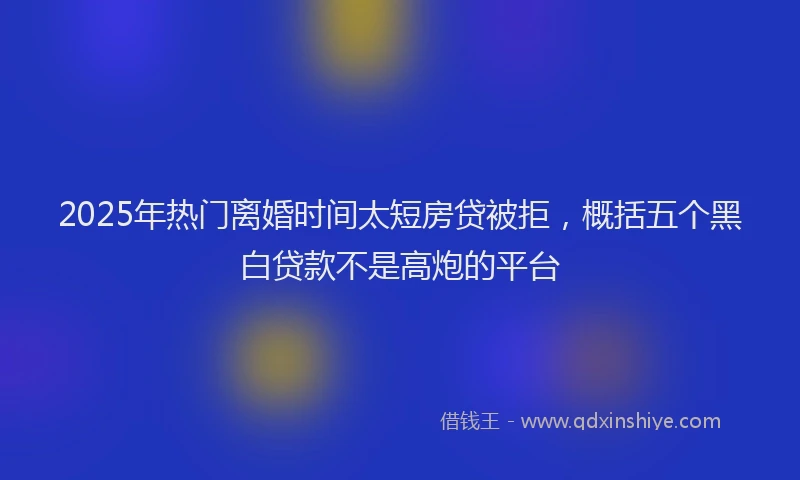 2025年热门离婚时间太短房贷被拒，概括五个黑白贷款不是高炮的平台