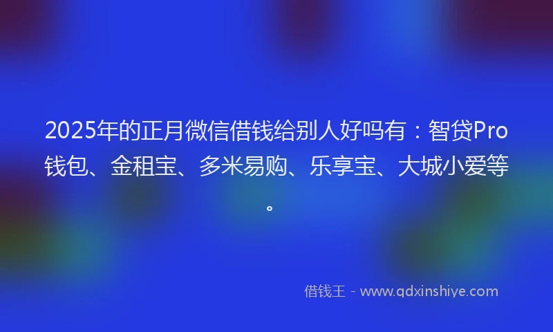 2025年的正月微信借钱给别人好吗有：智贷Pro钱包、金租宝、多米易购、乐享宝、大城小爱等。
