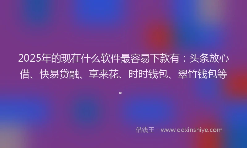 2025年的现在什么软件最容易下款有：头条放心借、快易贷融、享来花、时时钱包、翠竹钱包等。