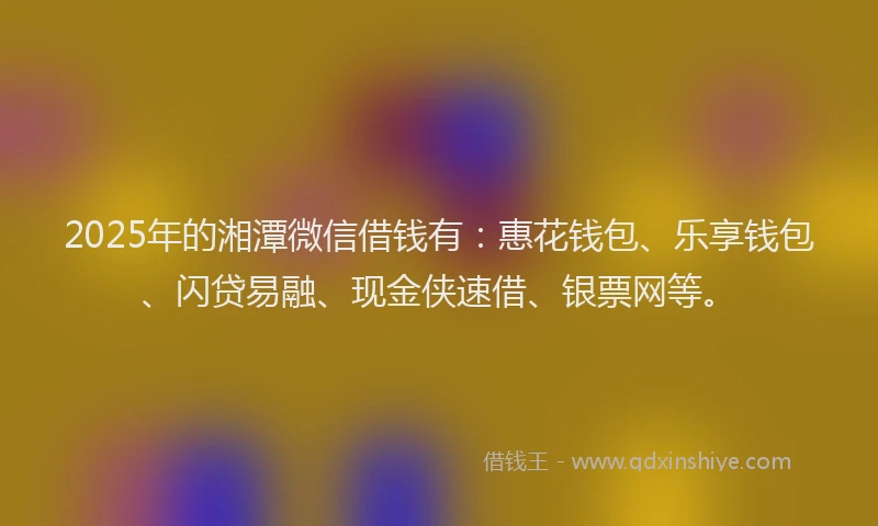 2025年的湘潭微信借钱有：惠花钱包、乐享钱包、闪贷易融、现金侠速借、银票网等。