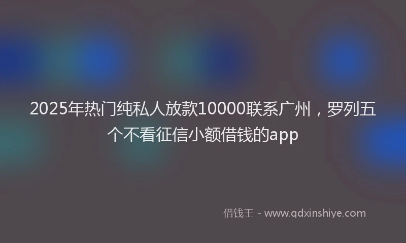 2025年热门纯私人放款10000联系广州，罗列五个不看征信小额借钱的app