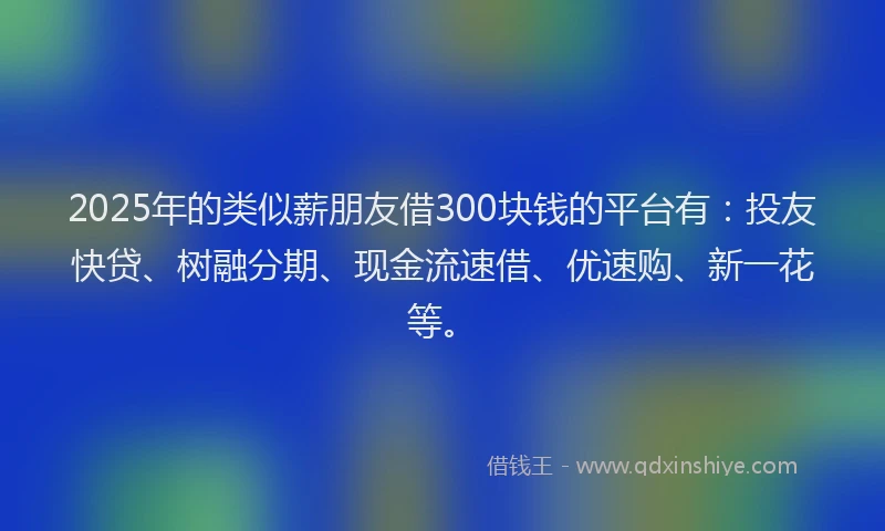 2025年的类似薪朋友借300块钱的平台有：投友快贷、树融分期、现金流速借、优速购、新一花等。