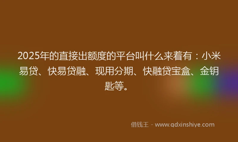 2025年的直接出额度的平台叫什么来着有：小米易贷、快易贷融、现用分期、快融贷宝盒、金钥匙等。