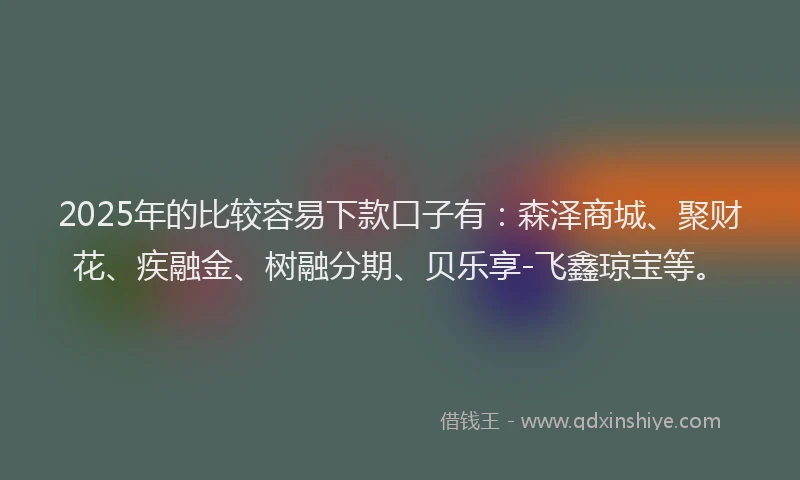 2025年的比较容易下款口子有：森泽商城、聚财花、疾融金、树融分期、贝乐享-飞鑫琼宝等。