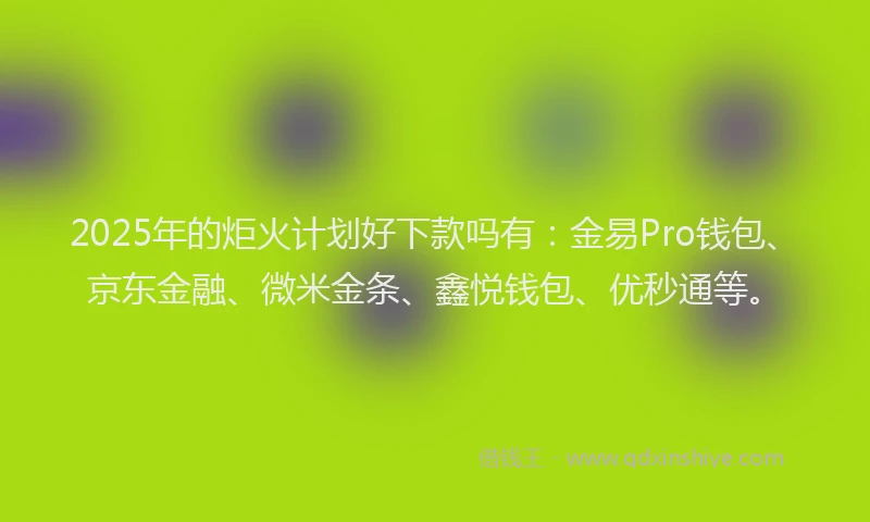 2025年的炬火计划好下款吗有：金易Pro钱包、京东金融、微米金条、鑫悦钱包、优秒通等。