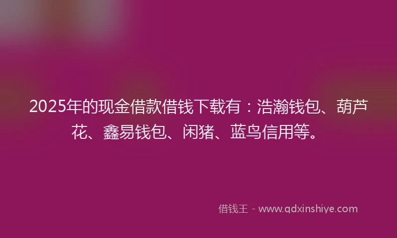 2025年的现金借款借钱下载有：浩瀚钱包、葫芦花、鑫易钱包、闲猪、蓝鸟信用等。