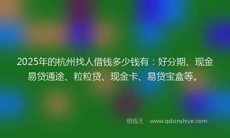 2025年的杭州找人借钱多少钱有：好分期、现金易贷通途、粒粒贷、现金卡、易贷宝盒等。