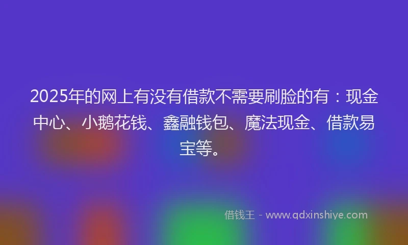 2025年的网上有没有借款不需要刷脸的有：现金中心、小鹅花钱、鑫融钱包、魔法现金、借款易宝等。
