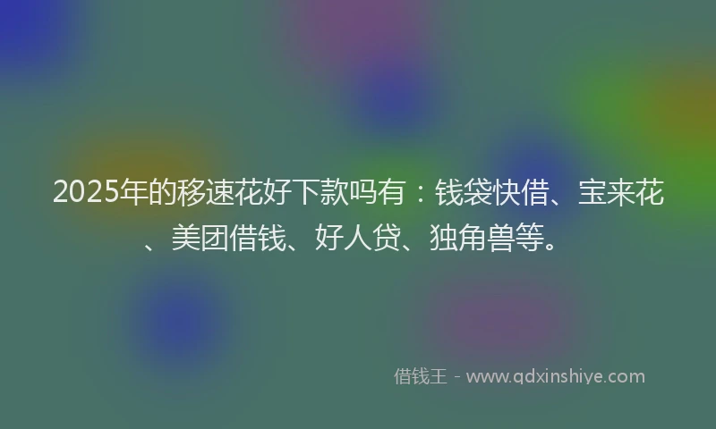 2025年的移速花好下款吗有：钱袋快借、宝来花、美团借钱、好人贷、独角兽等。