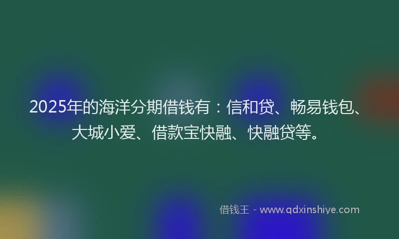 2025年的海洋分期借钱有：信和贷、畅易钱包、大城小爱、借款宝快融、快融贷等。