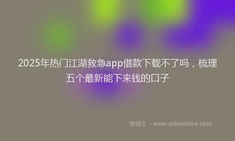 2025年热门江湖救急app借款下载不了吗，梳理五个最新能下来钱的口子