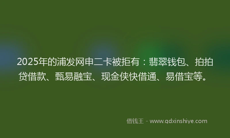2025年的浦发网申二卡被拒有：翡翠钱包、拍拍贷借款、甄易融宝、现金侠快借通、易借宝等。